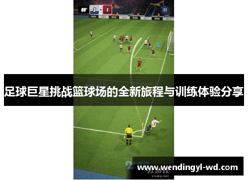 足球巨星挑战篮球场的全新旅程与训练体验分享