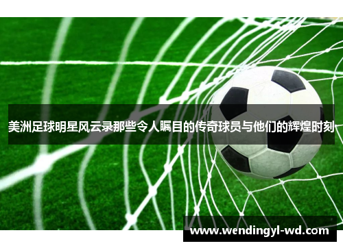 美洲足球明星风云录那些令人瞩目的传奇球员与他们的辉煌时刻
