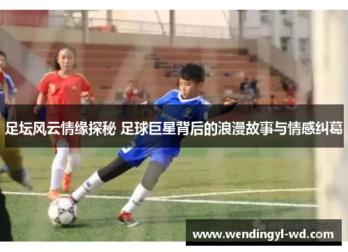 足坛风云情缘探秘 足球巨星背后的浪漫故事与情感纠葛