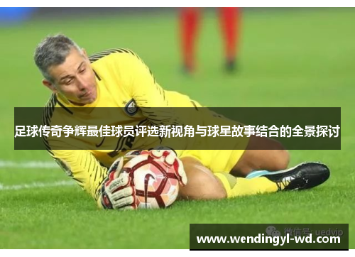 足球传奇争辉最佳球员评选新视角与球星故事结合的全景探讨