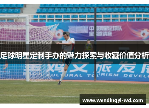足球明星定制手办的魅力探索与收藏价值分析