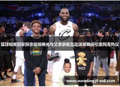 篮球明星回家探亲现场曝光与父亲亲密互动温馨瞬间引发网友热议