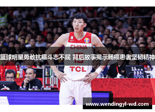 篮球明星勇敢抗癌斗志不屈 背后故事揭示肠癌患者坚韧精神