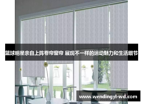 篮球明星亲自上阵卷帘窗帘 展现不一样的运动魅力和生活细节