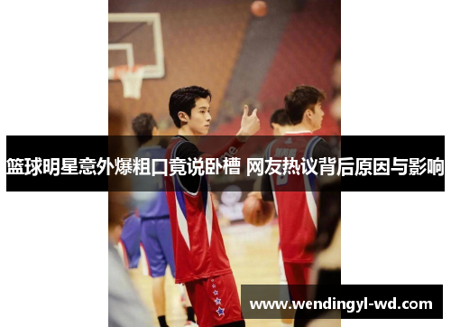 篮球明星意外爆粗口竟说卧槽 网友热议背后原因与影响