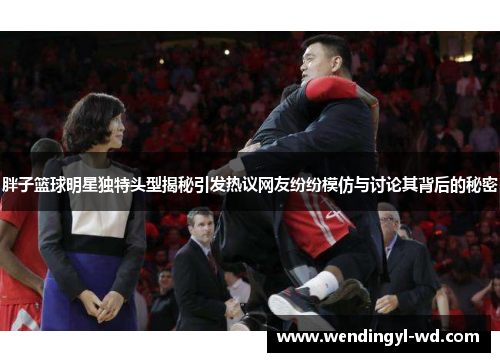 胖子篮球明星独特头型揭秘引发热议网友纷纷模仿与讨论其背后的秘密
